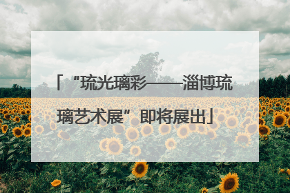 “琉光璃彩——淄博琉璃艺术展”即将展出